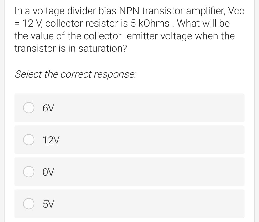 In a voltage divider bias NPN transistor amplifier, Vcc
= 12 V, collector resistor is 5 kohms . What will be
the value of the collector -emitter voltage when the
transistor is in saturation?
Select the correct response:
O 6V
O 12V
O ov
O 5V
