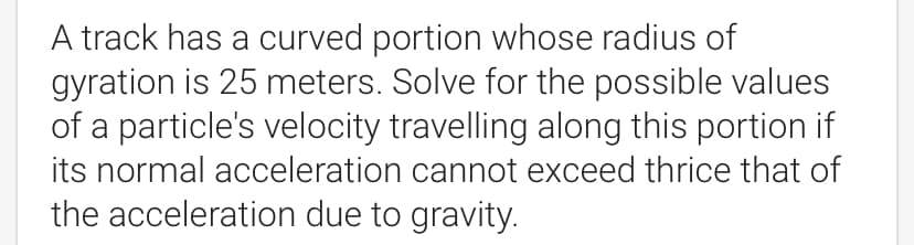 A track has a curved portion whose radius of
gyration is 25 meters. Solve for the possible values
of a particle's velocity travelling along this portion if
its normal acceleration cannot exceed thrice that of
the acceleration due to gravity.
