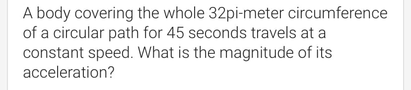 A body covering the whole 32pi-meter circumference
of a circular path for 45 seconds travels at a
constant speed. What is the magnitude of its
acceleration?
