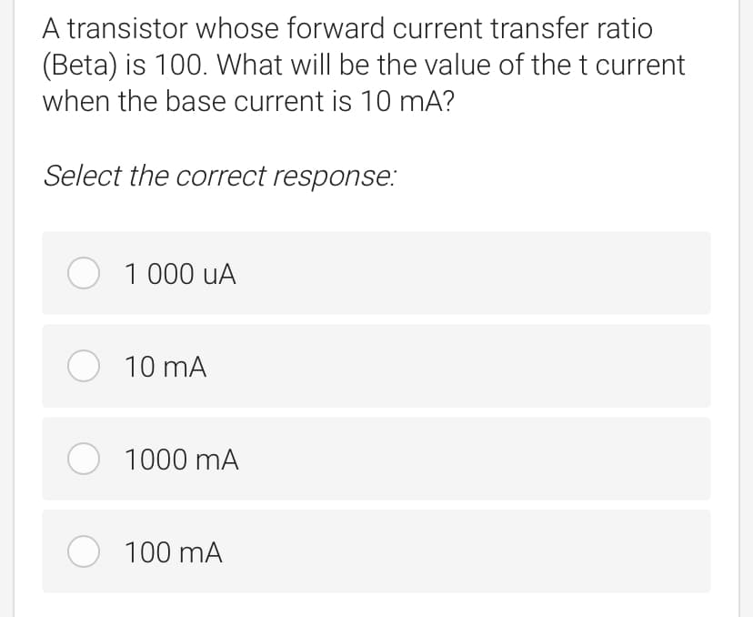 A transistor whose forward current transfer ratio
(Beta) is 100. What will be the value of the t current
when the base current is 10 mA?
Select the correct response:
O 1 000 uA
O 10 mA
1000 mA
O 100 mA
