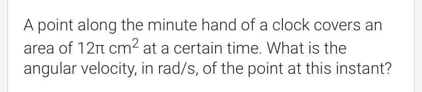 A point along the minute hand of a clock covers an
area of 12t cm2 at a certain time. What is the
angular velocity, in rad/s, of the point at this instant?
