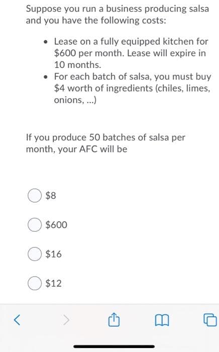 Suppose you run a business producing salsa
and you have the following costs:
• Lease on a fully equipped kitchen for
$600 per month. Lease will expire in
10 months.
• For each batch of salsa, you must buy
$4 worth of ingredients (chiles, limes,
onions, ...)
If you produce 50 batches of salsa per
month, your AFC will be
$8
$600
$16
$12
