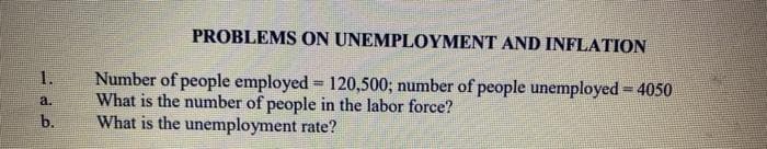 PROBLEMS ON UNEMPLOYMENT AND INFLATION
Number of people employed = 120,500; number of people unemployed = 4050
What is the number of people in the labor force?
What is the unemployment rate?
1.
a.
b.
