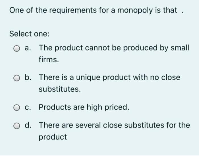 One of the requirements for a monopoly is that
Select one:
a. The product cannot be produced by small
firms.
b. There is a unique product with no close
substitutes.
O c. Products are high priced.
O d. There are several close substitutes for the
product
