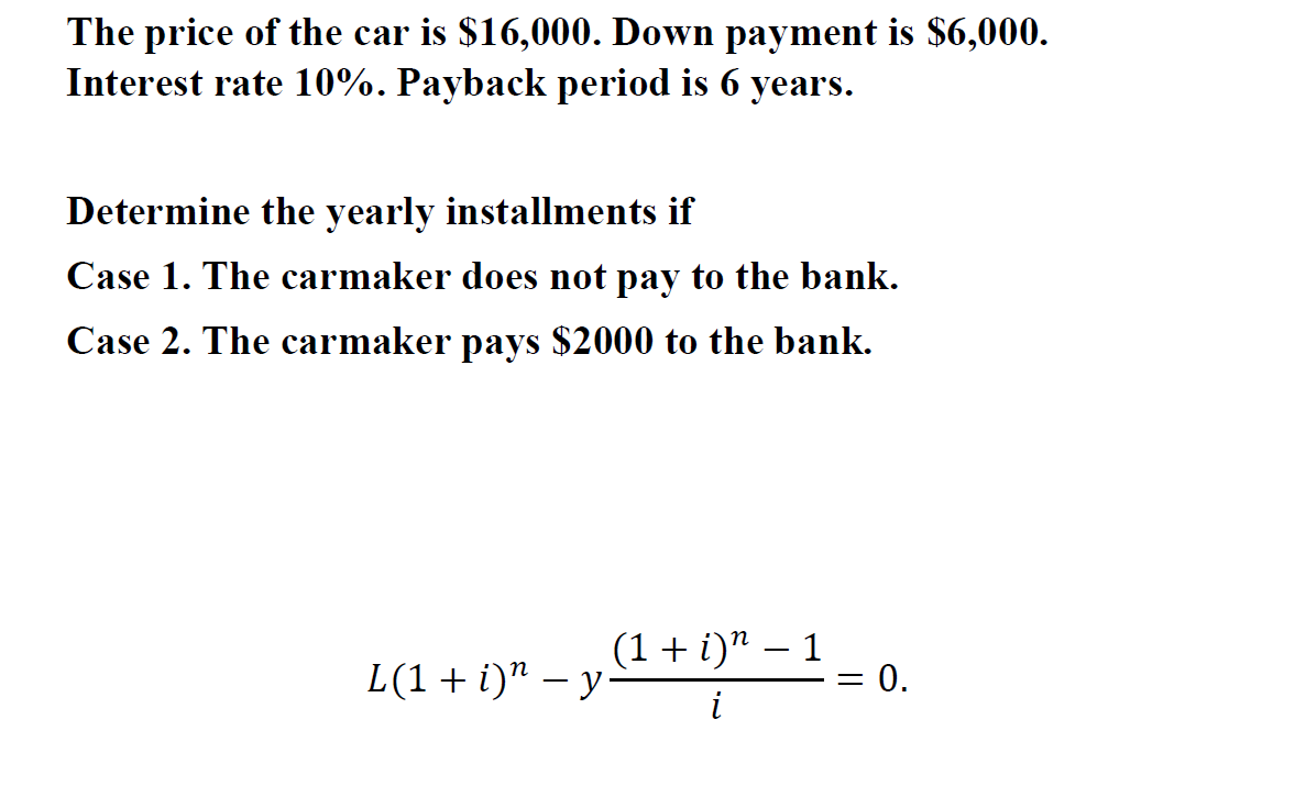 The price of the car is $16,000. Down payment is $6,000.
Interest rate 10%. Payback period is 6 years.
Determine the yearly installments if
Case 1. The carmaker does not pay to the bank.
Case 2. The carmaker pays $2000 to the bank.
(1 + i)" – 1
= 0.
-
L(1+i)" – y
-
i
