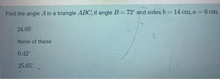 Find the angle A in a triangle ABC, if angle B=72° ahd sides b= 14 cm, a=6 cm.
%3D
O 24.05°
O None of these
O 0.42°
O 25.05°
