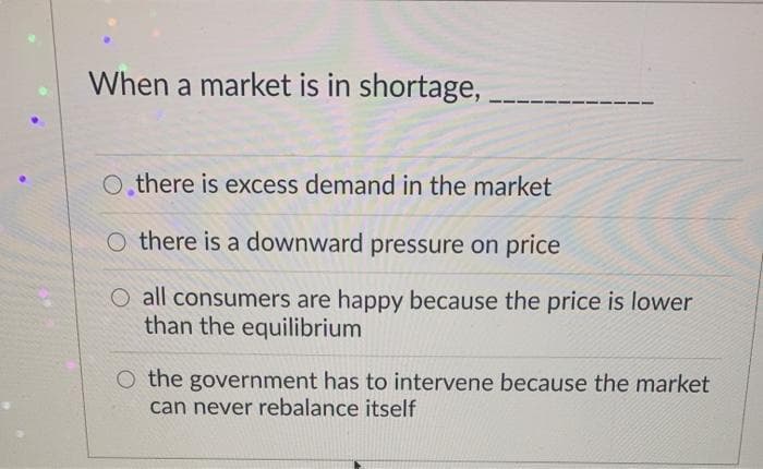 When a market is in shortage,
O,there is excess demand in the market
O there is a downward pressure on price
O all consumers are happy because the price is lower
than the equilibrium
O the government has to intervene because the market
can never rebalance itself
