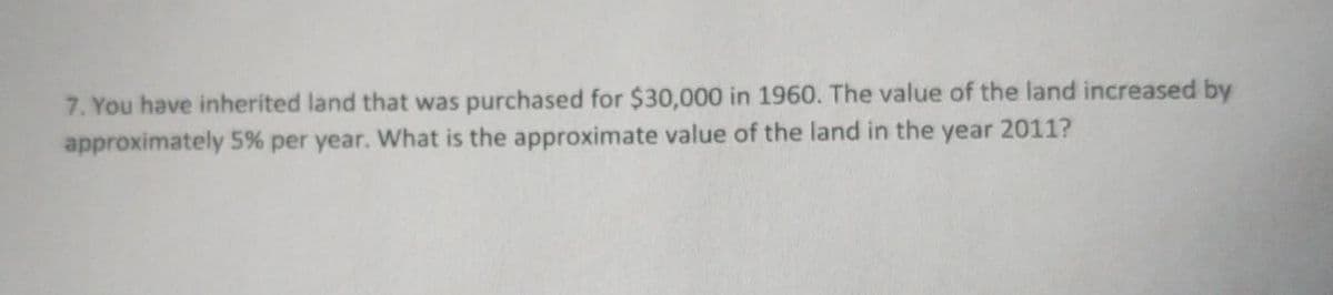 7. You have inherited land that was purchased for $30,000 in 1960. The value of the land increased by
approximately 5% per year. What is the approximate value of the land in the year 2011?
