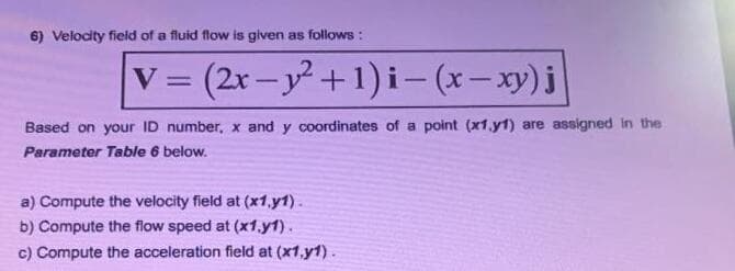 6) Velocity field of a fluid flow is given as follows :
V (2r-y+1) i- (x- xy)j
%3D
|
Based on your ID number, x and y coordinates of a point (x1.y1) are assigned In the
Parameter Table 6 below.
a) Compute the velocity field at (x1,.y1).
b) Compute the flow speed at (x1.y1).
c) Compute the acceleration field at (x1,y1).
