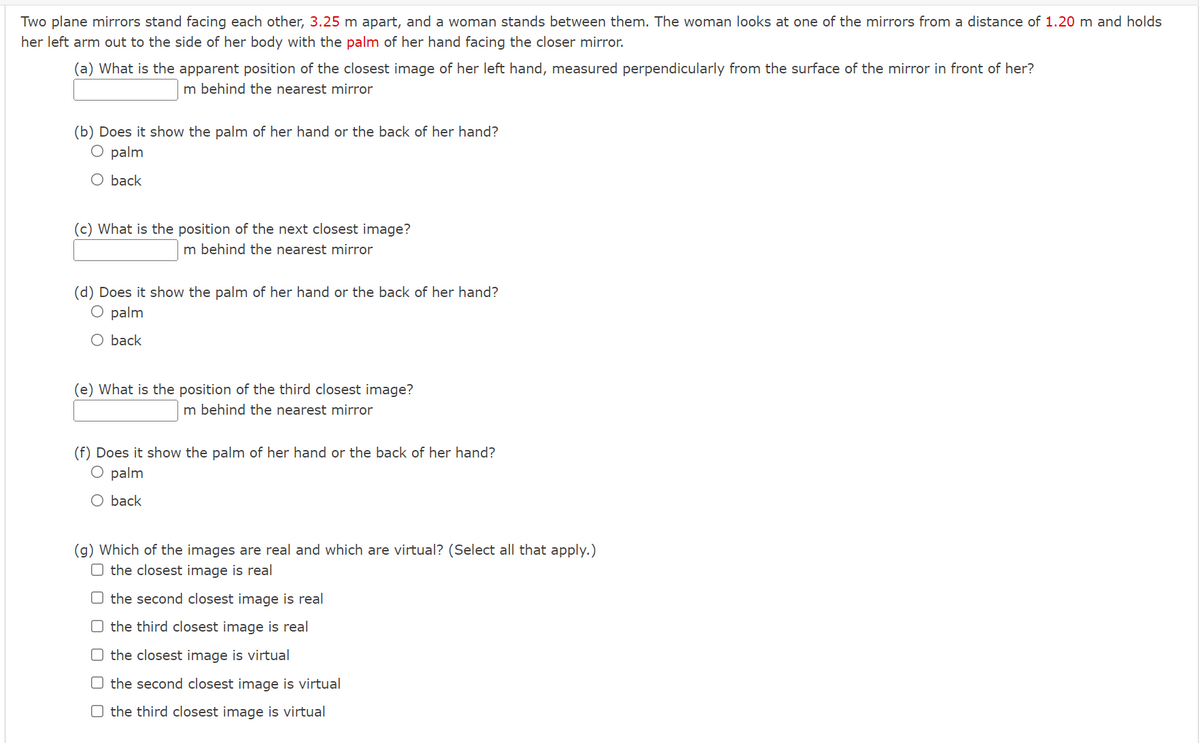 Two plane mirrors stand facing each other, 3.25 m apart, and a woman stands between them. The woman looks at one of the mirrors from a distance of 1.20 m and holds
her left arm out to the side of her body with the palm of her hand facing the closer mirror.
(a) What is the apparent position of the closest image of her left hand, measured perpendicularly from the surface of the mirror in front of her?
m behind the nearest mirror
(b) Does it show the palm of her hand or the back of her hand?
O palm
O back
(c) What is the position of the next closest image?
m behind the nearest mirror
(d) Does it show the palm of her hand or the back of her hand?
O palm
O back
(e) What is the position of the third closest image?
m behind the nearest mirror
(f) Does it show the palm of her hand or the back of her hand?
O palm
O back
(g) Which of the images are real and which are virtual? (Select all that apply.)
O the closest image is real
O the second closest image is real
the third closest image is real
the closest image is virtual
O the second closest image is virtual
O the third closest image is virtual
