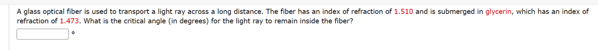 A glass optical fiber is used to transport a light ray across a long distance. The fiber has an index of refraction of 1.510 and is submerged in glycerin, which has an index of
refraction of 1.473. What is the critical angle (in degrees) for the light ray to remain inside the fiber?
