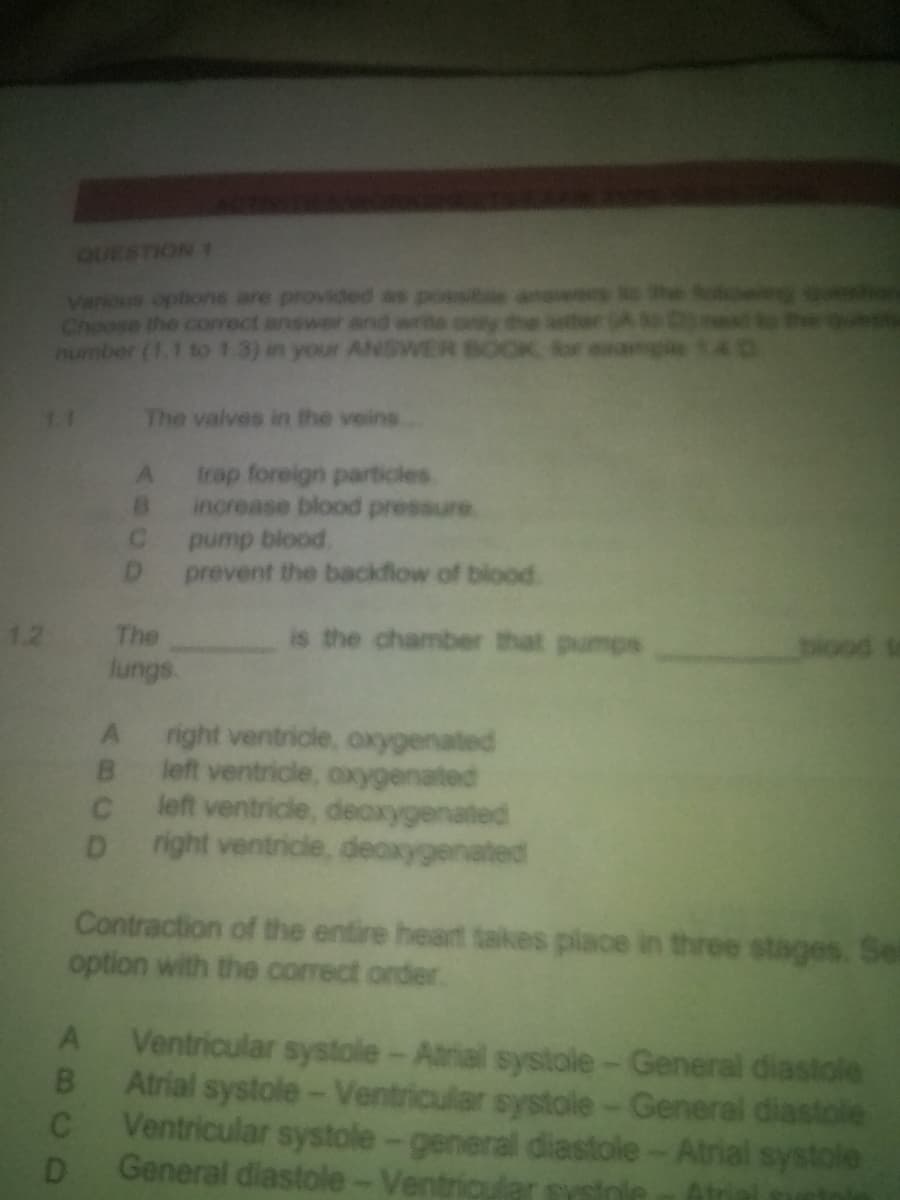 QUESTION 1
Various options are provided as possib answers
Choose the correct answer and write only the letter (A to Domest
number (1.1 to 1.3) in your ANSWER BOOK for example 140
1.1
The valves in the veins
A
trap foreign particles
B
increase blood pressure
C
pump blood
D
prevent the backflow of blood.
1.2
The
is the chamber that pumps
blood
lungs.
A
right ventricle, oxygenated
B
left ventricle, oxygenated
C
left ventricle, deoxygenated
D right ventricle, deoxygenated
Contraction of the entire heart takes place in three stages. Se
option with the correct order.
A
B
C
D
Ventricular systole - Atrial systole - General diastole
Atrial systole - Ventricular systole - General diastole
Ventricular systole-general diastole - Atrial systole
General diastole - Ventricular syste