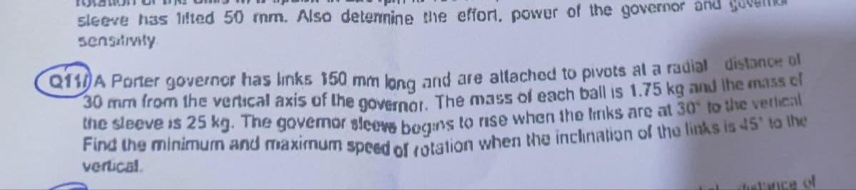 sleeve has lifted 50 mm. Also determine the effort, power of the governor and gover
sensitivity
Q110A Porter governor has links 150 mm long and are attached to pivots at a radial distance of
30 mm from the vertical axis of the governor. The mass of each ball is 1.75 kg and the mass of
the sleeve is 25 kg. The governor sleeve bogins to rise when the links are at 30° to the vertical
Find the minimum and maximum speed of rotation when the inclination of the links is 45° to the
vertical.
chistance of