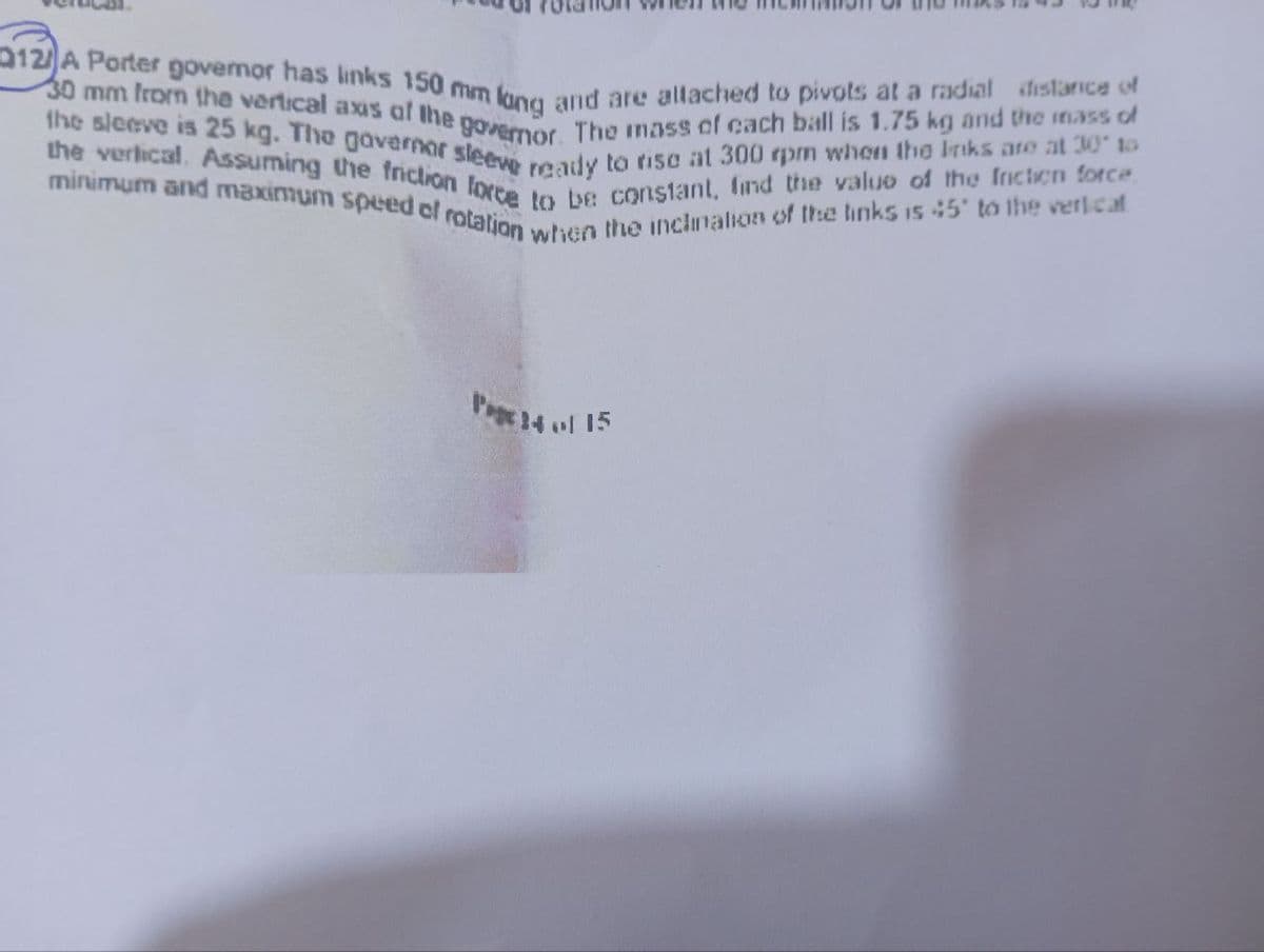 012/ A Porter governor has links 150 mm
lang and are allached to pivots at a radial distance of
30 mm from the vertical axis of the govermor. The mass of cach ball is 1.75 kg and the mass of
the sleeve is 25 kg. The governor sleeve ready to rise at 300 rpm when the links are at 30 to
the vertical. Assuming the friction force to be constant, find the value of the Inction force
minimum and maximum speed of rotation when the inclination of the links is 45' to the vertical
Page 14 of 15