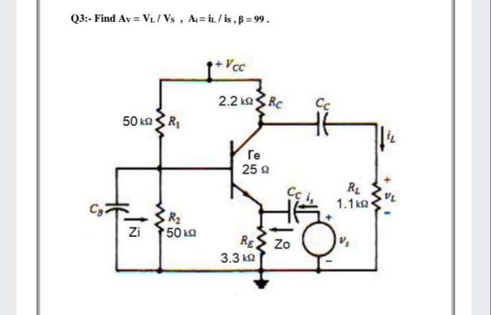 Q3:- Find Av = Vi/ Vs , Ai= iL / is ,B = 99.
Vcc
2.2 koSRC
Cc
50 kaSR,
re
25 2
R1
1.1 k2
Cg
R2
Zi 150 k2
Rg
Zo
3.3 k2
