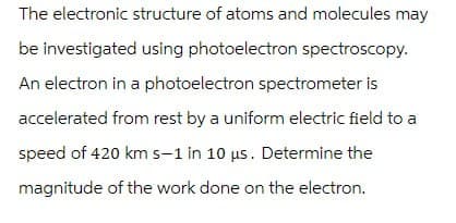 The electronic structure of atoms and molecules may
be investigated using photoelectron spectroscopy.
An electron in a photoelectron spectrometer is
accelerated from rest by a uniform electric field to a
speed of 420 km s-1 in 10 μs. Determine the
magnitude of the work done on the electron.