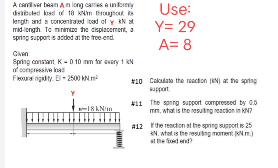 A cantiliver beam A m long carries a uniformly
distributed load of 18 kN/m throughout its
length and a concentrated load of y kN at
mid-length. To minimize the displacement, a
spring support is added at the free-end.
Given:
Spring constant, K = 0.10 mm for every 1 kN
of compressive load
Flexural rigidity, El = 2500 kN.m²
Y
↓↓↓
w=18 kN/m
Use:
Y= 29
A= 8
#10 Calculate the reaction (kN) at the spring
support.
#11 The spring support compressed by 0.5
mm, what is the resulting reaction in KN?
#12 If the reaction at the spring support is 25
KN, what is the resulting moment (kN.m.)
at the fixed end?