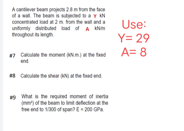 A cantilever beam projects 2.8 m from the face
of a wall. The beam is subjected to a Y KN
concentrated load at 2 m. from the wall and a
uniformly distributed load of A kN/m
throughout its length.
#7 Calculate the moment (kN.m.) at the fixed
end.
#8 Calculate the shear (KN) at the fixed end.
#9 What is the required moment of inertia
(mm4) of the beam to limit deflection at the
free end to 1/300 of span? E = 200 GPa.
Use:
Y = 29
A= 8