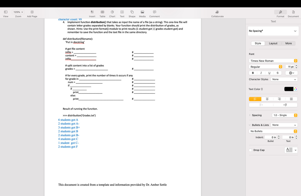 E
View
125% ✓
Zoom
+
Add Page
def distribution(filename):
'Put in docstring'
# get file content
infile=
content =
infile
character count: 99
4. Implement function distribution() that takes as input the name of a file (as a string). This one-line file will
contain letter grades separated by blanks. Your function should print the distribution of grades, as
shown. Hints: Use the print format() module to print results (1 student got ) ( grades student got) and
remember to save the function and the text file in the same directory.
# split content into a list of grades
grades
=
if
€
Insert
print_
else:
print_
# for every grade, print the number of times it occurs if any
for grade in
#
num=
#
if
#
A
Table Chart Text Shape
Result of running the function.
>>> distribution ('Grades.txt')
6 students got A
2 students got A-
3 students got B+
2 students got B
2 students got B-
4 students got C
1 student got C-
2 students got F
#
#
#
#
Media
#
Comment
#
This document is created from a template and information provided by Dr. Amber Settle
Collaborate
No Spacing*
Font
Style
Text Color
Times New Roman
Regular
B | I |
Character Styles
|||||
> Spacing
No Bullets
Indent:
Text
100
Drop Cap
Layout
Format Document
Bullets & Lists None
Ꭶ
None
O in
Bullet
♥
1.0 - Single
More
11 pt
0 in
Text
A