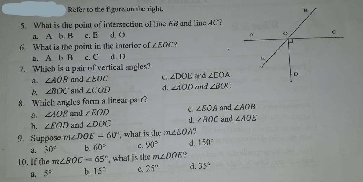 Refer to the figure on the right.
B
5. What is the point of intersection of line EB and line AC?
a. A b. B
с. Е d. O
6. What is the point in the interior of LEOC?
A
C
a. A b. B с. С
7. Which is a pair of vertical angles?
d. D
a. ZAOB and LEOC
c. ZDOE and ZEOA
b. ZBOC and 2COD
8. Which angles form a linear pair?
d. ZAOD and ZBOC
a. ZAOE and LEOD
c. ZEOA and ZAOB
b. LEOD and LDOC
d. ZBOC and LAOE
9. Suppose mLDOE = 60°, what is the mLEOA?
a. 30°
b. 60°
с. 90°
d. 150°
10. If the mLBOC = 65°, what is the mLD0E?
a. 5°
b. 15°
с. 25°
d. 35°
