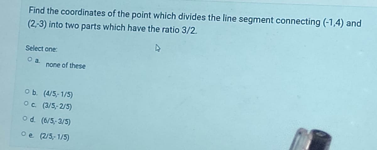 Find the coordinates of the point which divides the line segment connecting (-1,4) and
(2,-3) into two parts which have the ratio 3/2.
Select one:
O a. none of these
O b. (4/5,-1/5)
O c. (3/5,-2/5)
O d. (6/5,-3/5)
Oe. (2/5,-1/5)