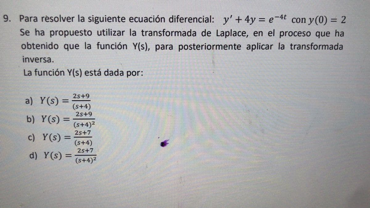 9. Para resolver la siguiente ecuación diferencial: y' + 4y = e-4t con y (0) = 2
Se ha propuesto utilizar la transformada de Laplace, en el proceso que ha
obtenido que la función Y(s), para posteriormente aplicar la transformada
inversa.
La función Y(s) está dada por:
2s+9
a) Y(s) =
(s+4)
2s+9
b) Y(s) =
(s+4)2
2s+7
c) Y(s) =
(s+4)
2s+7
d) Y(s) =
(s+4)2
