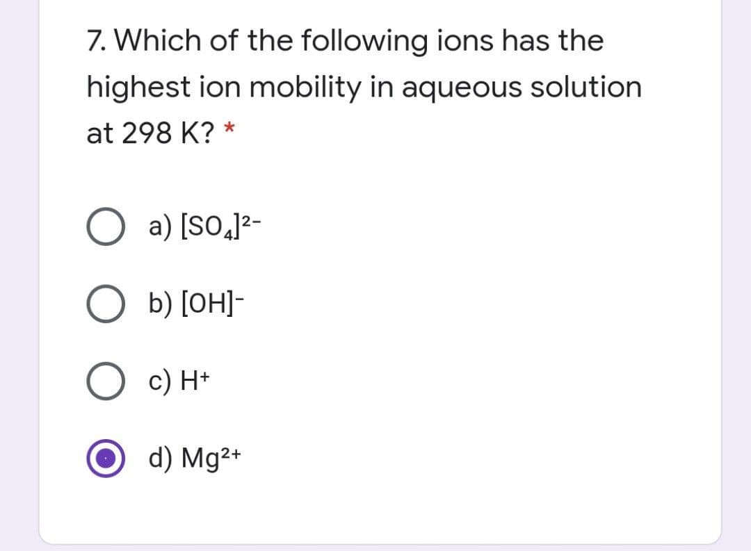 7. Which of the following ions has the
highest ion mobility in aqueous solution
at 298 K? *
O a) [So,]2-
-[HO] (q O
с) Н-
d) Mg2+
