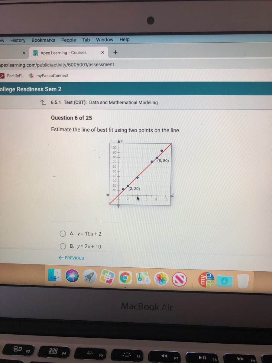 ew
History Bookmarks
People
Tab
Window
Help
E Apex Learning - Courses
apexlearning.com/public/activity/6005001/assessment
A FortifyFL
e myPascoConnect
ollege Readiness Sem 2
L 6.5.1 Test (CST): Data and Mathematical Modeling
Question 6 of 25
Estimate the line of best fit using two points on the line.
100
90 -
80-
70
(8, 80)
60-
50-
40 -
30
20-
10- (2, 20)
8
10
A. y= 10x+ 2
B. y= 2x+ 10
+ PREVIOUS
MacBook Air
000
000
F4
F6
