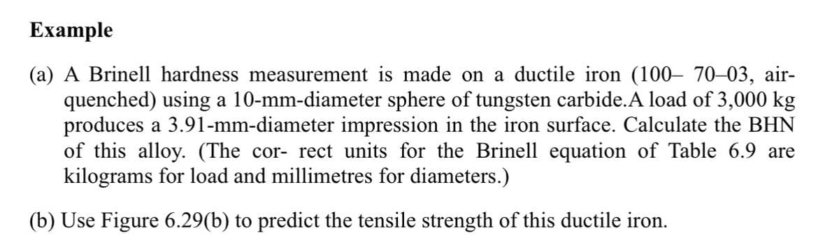 Example
(a) A Brinell hardness measurement is made on a ductile iron (100– 70–03, air-
quenched) using a 10-mm-diameter sphere of tungsten carbide.A load of 3,000 kg
produces a 3.91-mm-diameter impression in the iron surface. Calculate the BHN
of this alloy. (The cor- rect units for the Brinell equation of Table 6.9 are
kilograms for load and millimetres for diameters.)
(b) Use Figure 6.29(b) to predict the tensile strength of this ductile iron.
