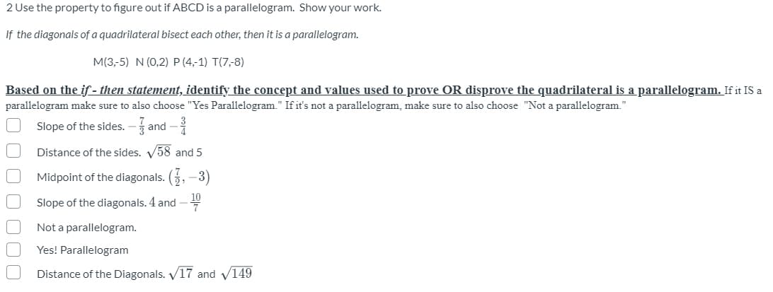 2 Use the property to figure out if ABCD is a parallelogram. Show your work.
If the diagonals of a quadrilateral bisect each other, then it is a parallelogram.
M(3,-5) N (0,2) P (4,-1) T(7,-8)
Based on the if - then statement, identify the concept and values used to prove OR disprove the quadrilateral is a parallelogram. If it IS a
parallelogram make sure to also choose "Yes Parallelogram." If it's not a parallelogram, make sure to also choose "Not a parallelogram."
Slope of the sides. –a
nd -
Distance of the sides. V58 and 5
Midpoint of the diagonals. (5, –3)
Slope of the diagonals. 4 and -
Not a parallelogram.
Yes! Parallelogram
Distance of the Diagonals. V17 and v149
O O00
