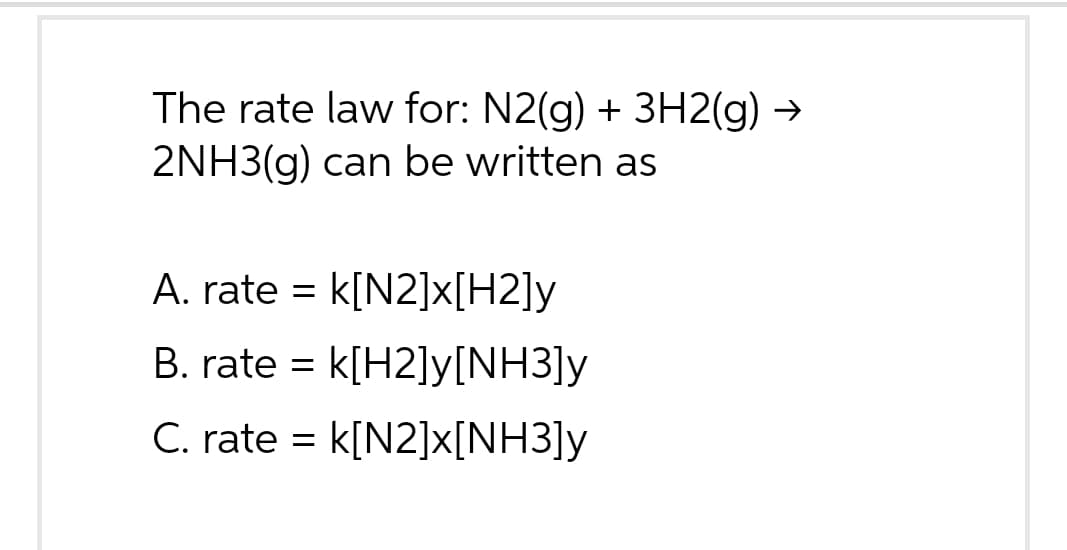 The rate law for: N2(g) + 3H2(g) →
2NH3(g) can be written as
A. rate = k[N2]x[H2]y
B. rate = k[H2]y[NH3]y
C. rate = K[N2]x[NH3]y