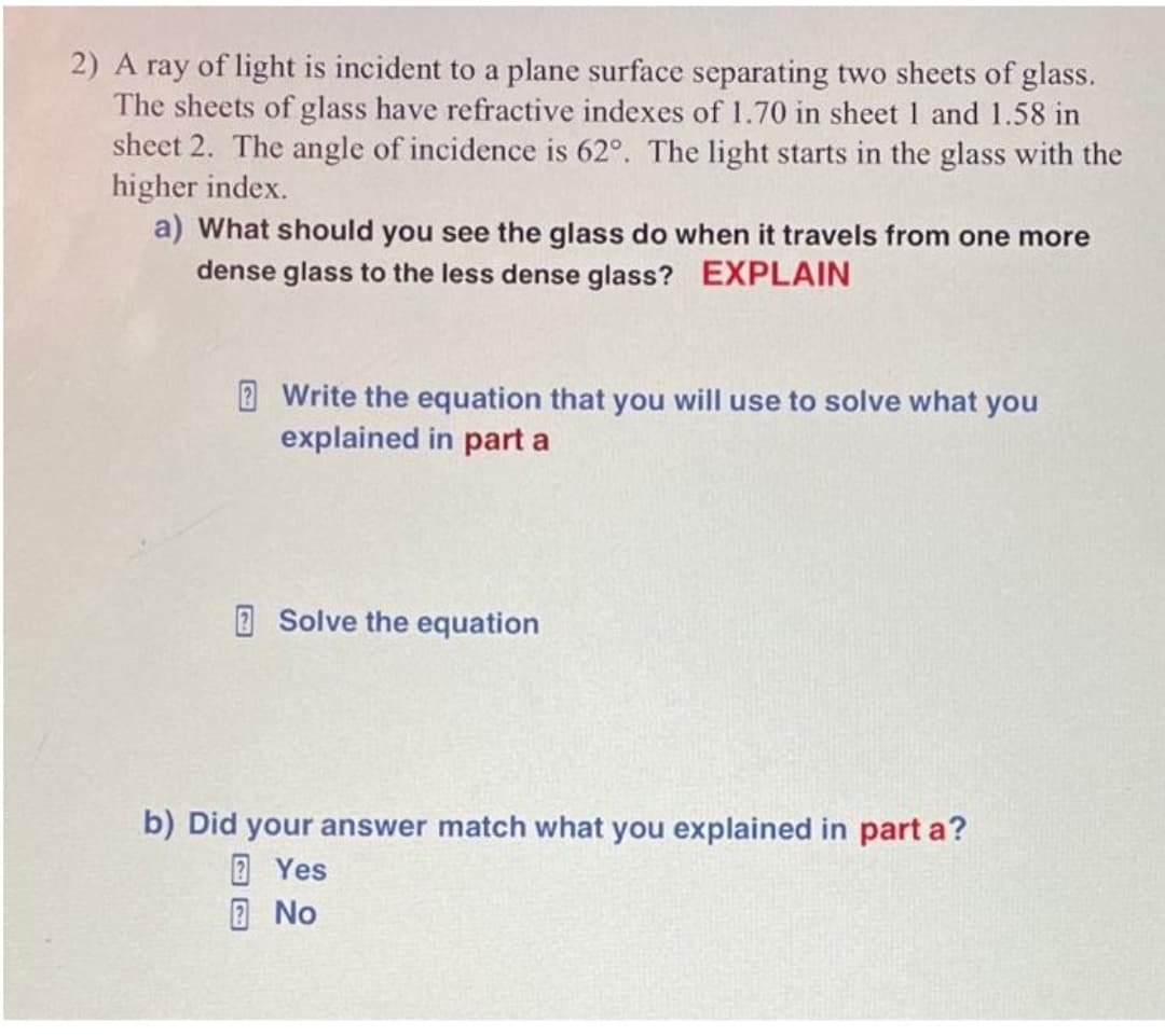 2) A ray of light is incident to a plane surface separating two sheets of glass.
The sheets of glass have refractive indexes of 1.70 in sheet 1 and 1.58 in
sheet 2. The angle of incidence is 62°. The light starts in the glass with the
higher index.
a) What should you see the glass do when it travels from one more
dense glass to the less dense glass? EXPLAIN
Write the equation that you will use to solve what you
explained in part a
Solve the equation
b) Did your answer match what you explained in part a?
Yes
No