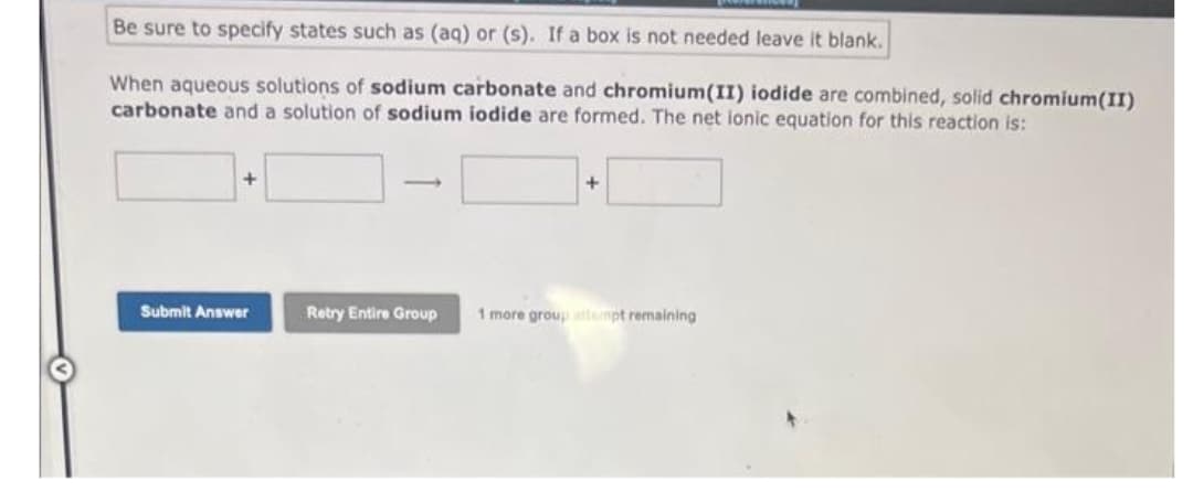 Be sure to specify states such as (aq) or (s). If a box is not needed leave it blank.
When aqueous solutions of sodium carbonate and chromium(II) iodide are combined, solid chromium(II)
carbonate and a solution of sodium iodide are formed. The net ionic equation for this reaction is:
Submit Answer
Retry Entire Group
+
1 more group atmpt remaining