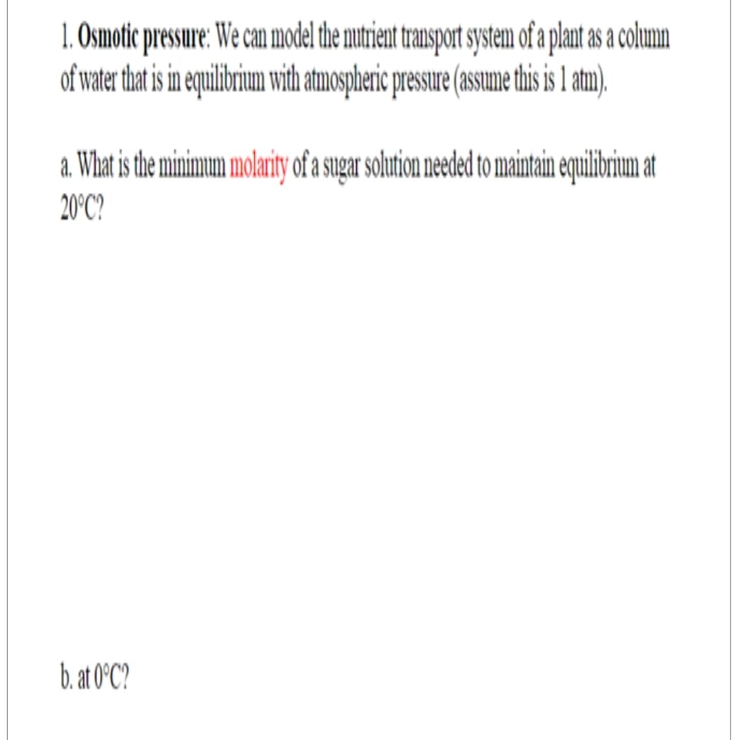 1. Osmotic pressure: We can model the nutrient transport system of a plant as a column
of water that is in equilibrium with atmospheric pressure (assume this is 1 atm).
a. What is the minimum molarity of a sugar solution needed to maintain equilibrium at
20°C?
b. at 0°C?