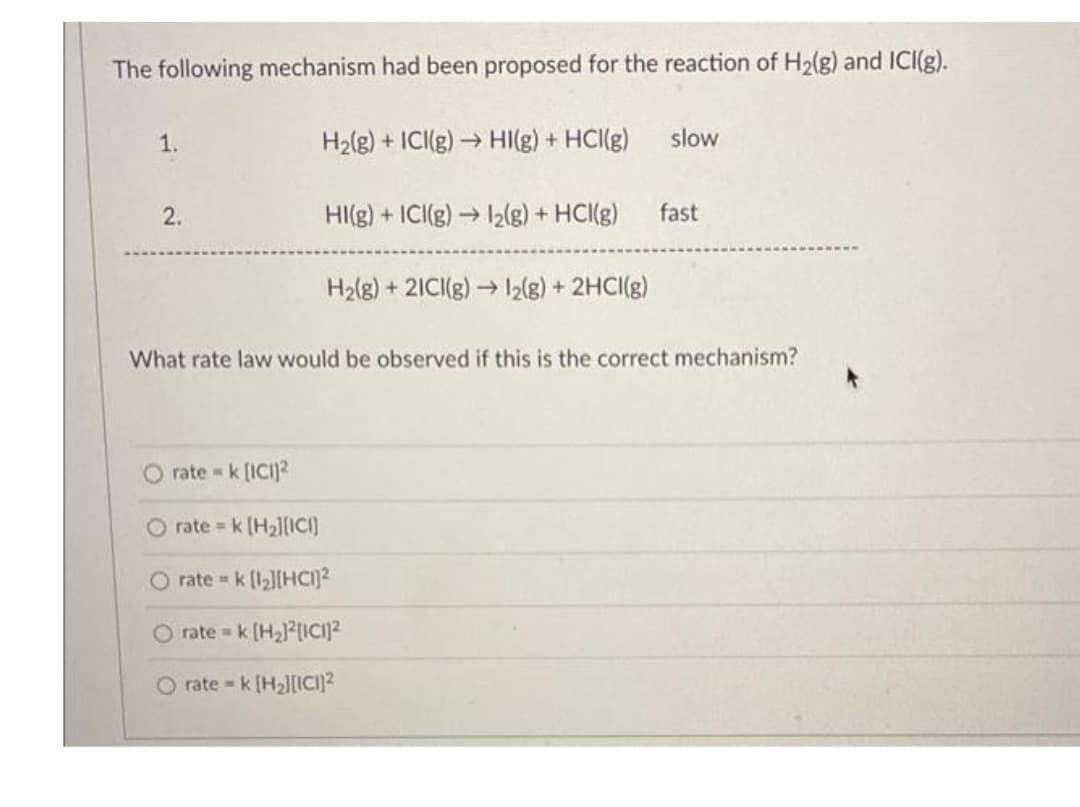 The following mechanism had been proposed for the reaction of H₂(g) and ICI(g).
1.
2.
H₂(g) + ICI(g) → HI(g) + HCl(g)
HI(g) + ICI(g) → 1₂(g) + HCl(g)
H₂(g) + 2ICI(g) →→
>12(g) + 2HCI(g)
ratek [ICI)2
O rate= k [H₂][ICI]
rate = k [1₂][HC]²
O ratek [H₂]²[ICI]²
O ratek [H₂][ICI]²
slow
fast
What rate law would be observed if this is the correct mechanism?