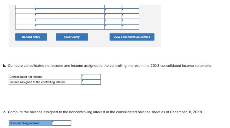 Record entry
Clear entry
b. Compute consolidated net income and income assigned to the controlling interest in the 20X8 consolidated income statement.
Consolidated net income
Income assigned to the controlling interest
view consolidation entries
Noncontrolling interest
c. Compute the balance assigned to the noncontrolling interest in the consolidated balance sheet as of December 31, 20X8.