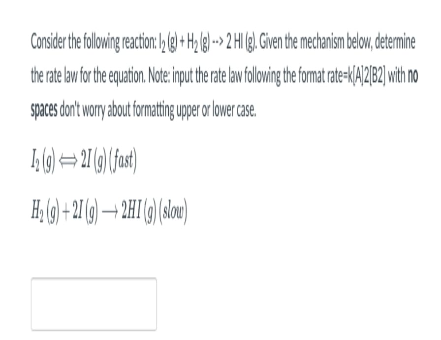 Consider the following reaction: 12 (g) + H2 (g) --> 2 HI (g). Given the mechanism below, determine
the rate law for the equation. Note: input the rate law following the format rate-k[A]2[B2] with no
spaces don't worry about formatting upper or lower case.
1₂ (g)
21 (g) (fast)
H₂ (9)+21 (g) → 2HI (g) (slow)