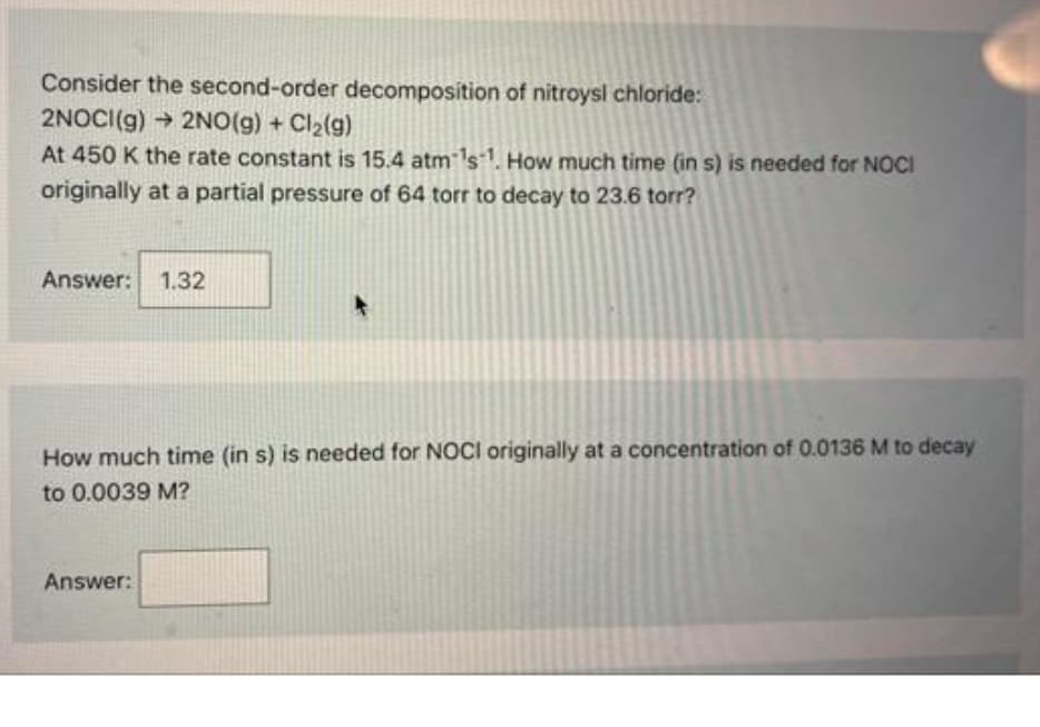 Consider the second-order decomposition of nitroysl chloride:
2NOCI(g) → 2NO(g) + Cl₂(g)
At 450 K the rate constant is 15.4 atm ¹s1. How much time (in s) is needed for NOCI
originally at a partial pressure of 64 torr to decay to 23.6 torr?
Answer: 1.32
How much time (in s) is needed for NOCI originally at a concentration of 0.0136 M to decay
to 0.0039 M?
Answer: