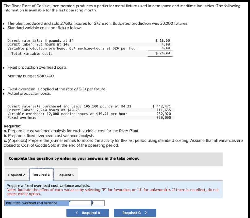 The River Plant of Carlisle, Incorporated produces a particular metal fixture used in aerospace and maritime industries. The following
information is available for the last operating month:
The plant produced and sold 27,692 fixtures for $72 each. Budgeted production was 30,000 fixtures.
• Standard variable costs per fixture follow:
Direct materials: 4 pounds at $4
Direct labor: 0.1 hours at $40
Variable production overhead: 0.4 machine-hours at $20 per hour
Total variable costs
Fixed production overhead costs:
Monthly budget $810,400
• Fixed overhead is applied at the rate of $30 per fixture.
• Actual production costs:
Direct materials purchased and used: 105,100 pounds at $4.21
Direct labor: 2,740 hours at $40.75
Variable overhead: 12,000 machine-hours at $19.41 per hour
Fixed overhead
Complete this question by entering your answers in the tabs below.
Required:
a. Prepare a cost variance analysis for each variable cost for the River Plant.
b. Prepare a fixed overhead cost variance analysis.
c. (Appendix) Prepare the journal entries to record the activity for the last period using standard costing. Assume that all variances are
closed to Cost of Goods Sold at the end of the operating period.
$ 16.00
4.00
8.00
$28.00
< Required A
$ 442,471
111,655
232,920
820,000
Required A Required B
Required C
Prepare a fixed overhead cost variance analysis.
Note: Indicate the effect of each variance by selecting "F" for favorable, or "U" for unfavorable. If there is no effect, do not
select either option.
Total fixed overhead cost variance
Required C >