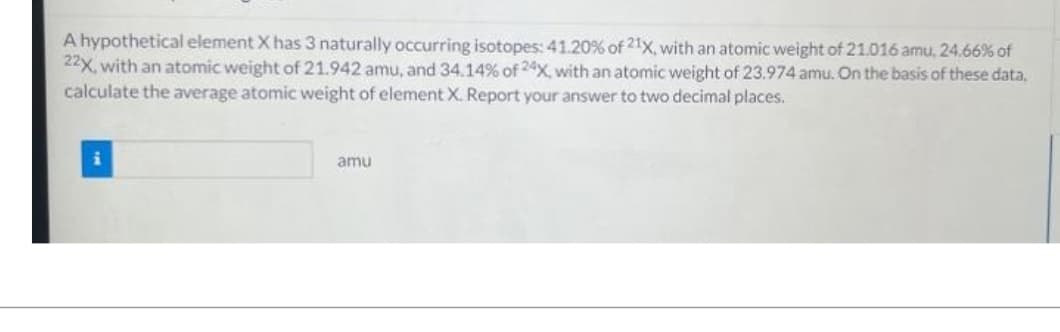 A hypothetical element X has 3 naturally occurring isotopes: 41.20% of 21x, with an atomic weight of 21.016 amu, 24.66% of
22x, with an atomic weight of 21.942 amu, and 34.14% of 24X, with an atomic weight of 23.974 amu. On the basis of these data.
calculate the average atomic weight of element X. Report your answer to two decimal places.
amu