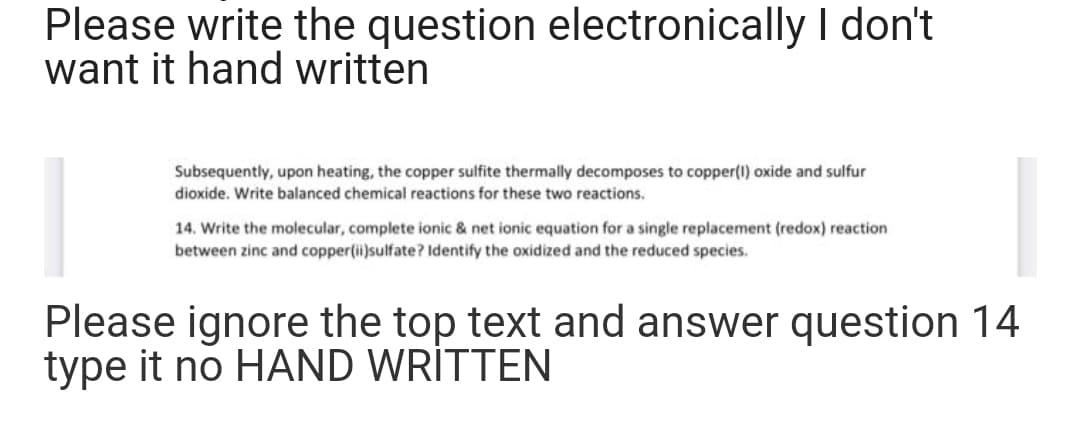 Please write the question electronically I don't
want it hand written
Subsequently, upon heating, the copper sulfite thermally decomposes to copper(1) oxide and sulfur
dioxide. Write balanced chemical reactions for these two reactions.
14. Write the molecular, complete ionic & net ionic equation for a single replacement (redox) reaction
between zinc and copper(ii)sulfate? Identify the oxidized and the reduced species.
Please ignore the top text and answer question 14
type it no HAND WRİTTEN