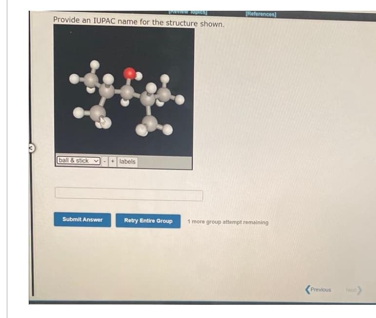 Enterview Topiesy
Provide an IUPAC name for the structure shown.
ball & stick
H
Submit Answer
+ labels
Retry Entire Group
[References]
1 more group attempt remaining
Previous
Next)