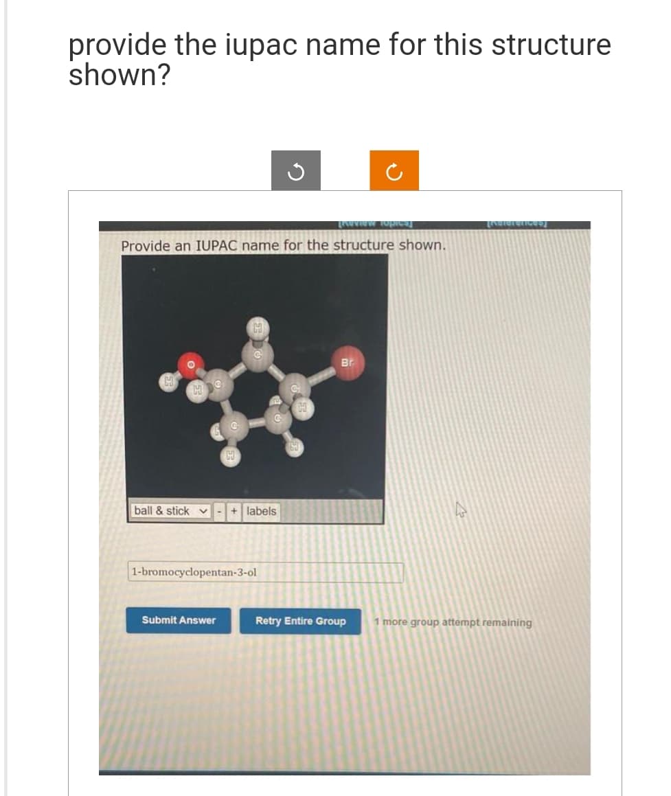 provide the iupac name for this structure
shown?
Review Topics]
Provide an IUPAC name for the structure shown.
ball & stick v
+ labels
1-bromocyclopentan-3-ol
Submit Answer
✓
Br
Retry Entire Group
[Nolereticed]
1 more group attempt remaining