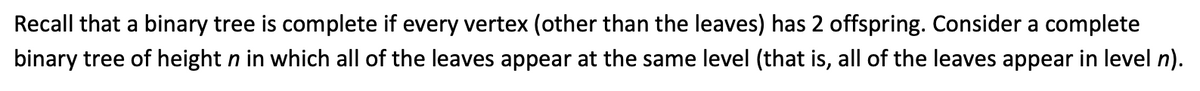 Recall that a binary tree is complete if every vertex (other than the leaves) has 2 offspring. Consider a complete
binary tree of height n in which all of the leaves appear at the same level (that is, all of the leaves appear in level n).
