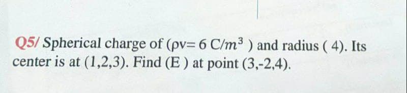 Q5/ Spherical charge of (pv= 6 C/m3 ) and radius ( 4). Its
center is at (1,2,3). Find (E) at point (3,-2,4).
