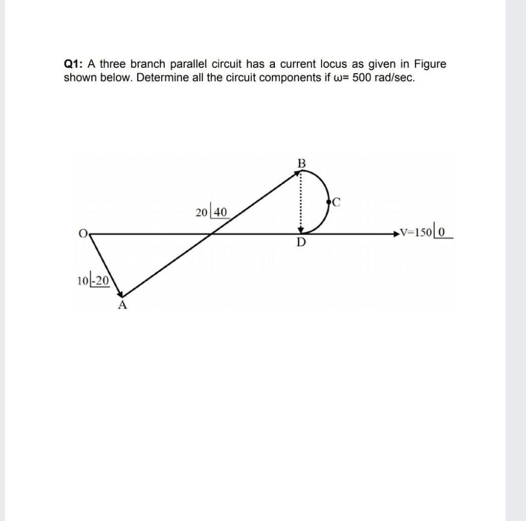 Q1: A three branch parallel circuit has a current locus as given in Figure
shown below. Determine all the circuit components if w= 500 rad/sec.
B
20 40
→V=150[0_
10-20
