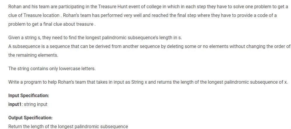 Rohan and his team are participating in the Treasure Hunt event of college in which in each step they have to solve one problem to get a
clue of Treasure location. Rohan's team has performed very well and reached the final step where they have to provide a code of a
problem to get a final clue about treasure.
Given a string s, they need to find the longest palindromic subsequence's length in s.
A subsequence is a sequence that can be derived from another sequence by deleting some or no elements without changing the order of
the remaining elements.
The string contains only lowercase letters.
Write a program to help Rohan's team that takes in input as String x and returns the length of the longest palindromic subsequence of x.
Input Specification:
input1: string input
Output Specification:
Return the length of the longest palindromic subsequence