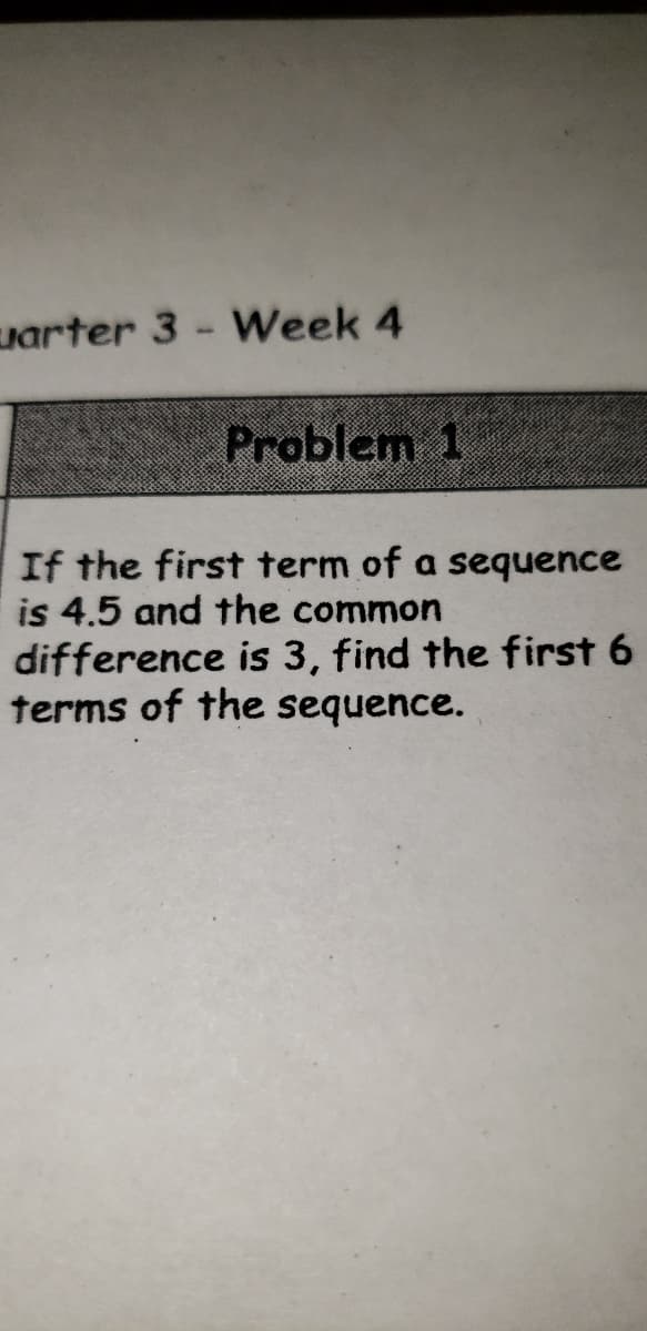 uarter 3 - Week 4
Problem 1
If the first term of a sequence
is 4.5 and the common
difference is 3, find the first 6
terms of the sequence.
