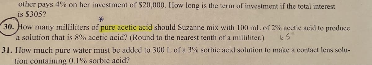 other pays 4% on her investment of $20,000. How long is the term of investment if the total interest
is $305?
30. How many milliliters of pure acetic acid should Suzanne mix with 100 mL of 2% acetic acid to produce
a solution that is 8% acetic acid? (Round to the nearest tenth of a milliliter.)
6.5
31. How much pure water must be added to 300 L of a 3% sorbic acid solution to make a contact lens solu-
tion containing 0.1% sorbic acid?
