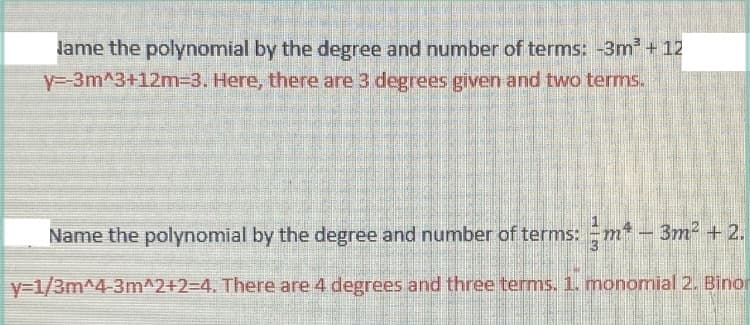 Jame the polynomial by the degree and number of terms: -3m² + 12
y=-3m^3+12m-3. Here, there are 3 degrees given and two terms.
Name the polynomial by the degree and number of terms:m² - 3m² +2.
y=1/3m^4-3m^2+2=4. There are 4 degrees and three terms. 1. monomial 2. Binor
www.